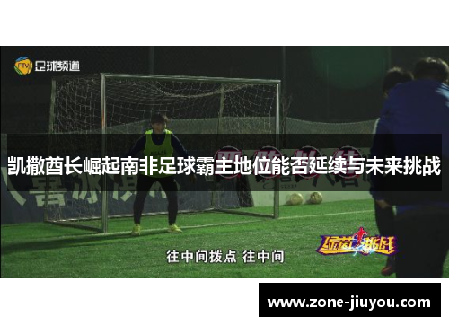 凯撒酋长崛起南非足球霸主地位能否延续与未来挑战