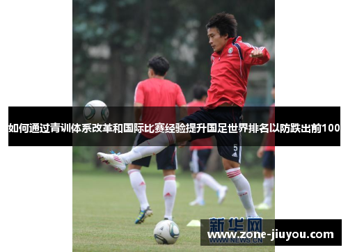 如何通过青训体系改革和国际比赛经验提升国足世界排名以防跌出前100