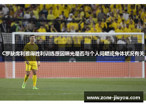 C罗缺席利雅得胜利训练原因曝光是否与个人问题或身体状况有关