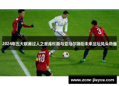 2024年五大联赛过人之星库杜斯与亚马尔领衔未来足坛风头劲爆