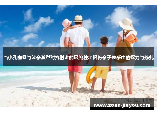 当小孔塞桑与父亲激烈对抗时谁能最终胜出揭秘亲子关系中的权力与挣扎